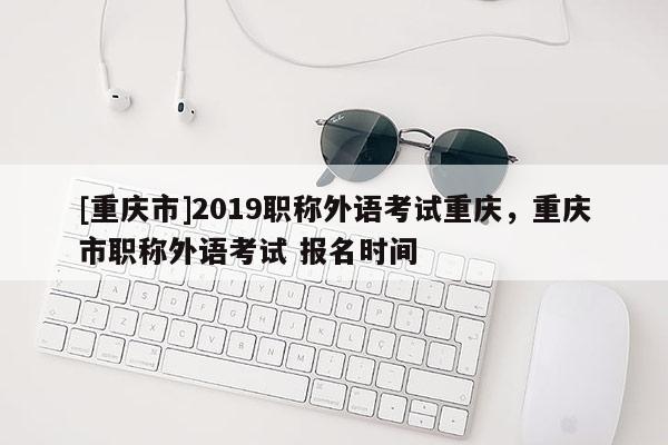 [重慶市]2019職稱外語(yǔ)考試重慶，重慶市職稱外語(yǔ)考試 報(bào)名時(shí)間