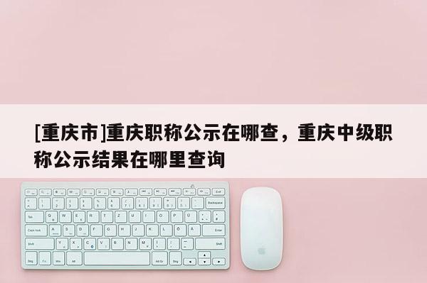 [重慶市]重慶職稱公示在哪查，重慶中級職稱公示結(jié)果在哪里查詢