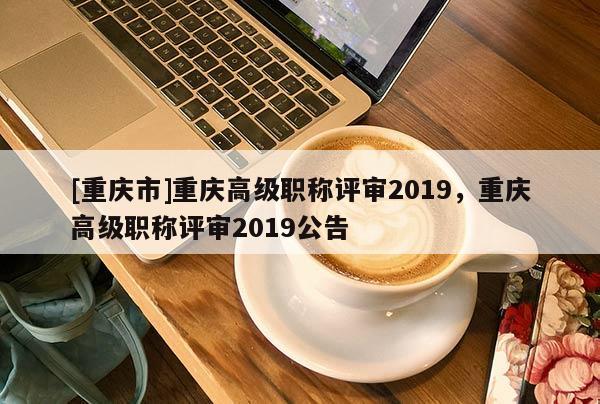 [重慶市]重慶高級職稱評審2019，重慶高級職稱評審2019公告