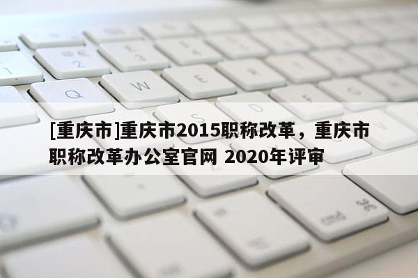 [重慶市]重慶市2015職稱改革，重慶市職稱改革辦公室官網(wǎng) 2020年評審