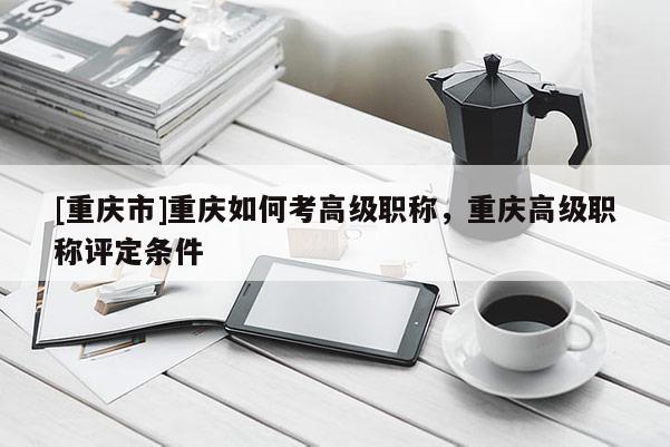 [重慶市]重慶如何考高級職稱，重慶高級職稱評定條件