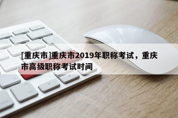 [重慶市]重慶市2019年職稱考試，重慶市高級(jí)職稱考試時(shí)間