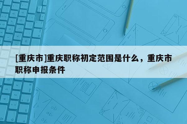 [重慶市]重慶職稱初定范圍是什么，重慶市職稱申報(bào)條件
