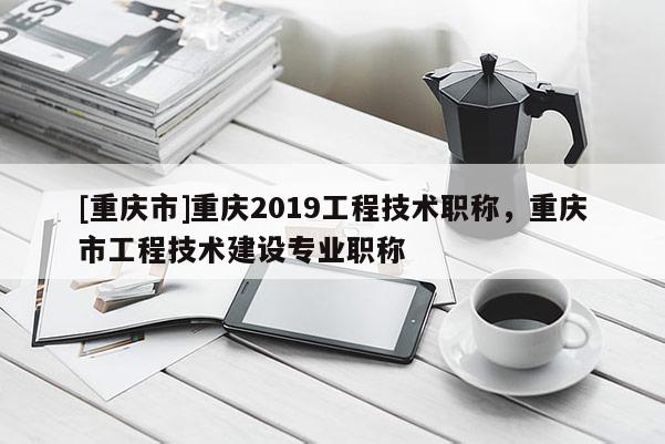 [重慶市]重慶2019工程技術職稱，重慶市工程技術建設專業(yè)職稱