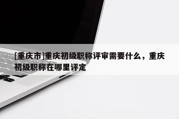 [重慶市]重慶初級(jí)職稱評(píng)審需要什么，重慶初級(jí)職稱在哪里評(píng)定
