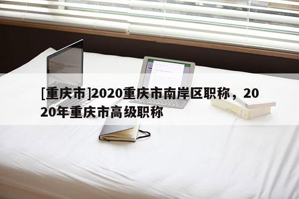 [重慶市]2020重慶市南岸區(qū)職稱，2020年重慶市高級職稱