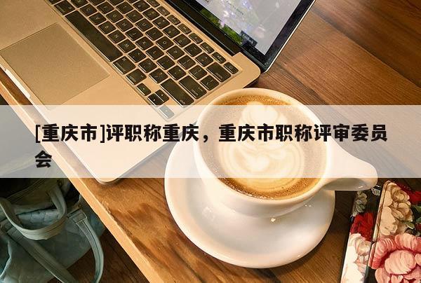 [重慶市]評(píng)職稱重慶，重慶市職稱評(píng)審委員會(huì)