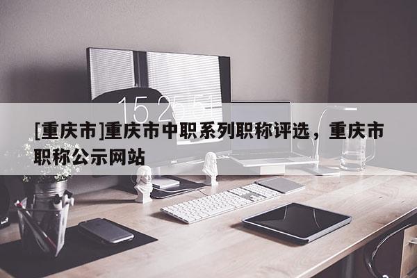 [重慶市]重慶市中職系列職稱評(píng)選，重慶市職稱公示網(wǎng)站