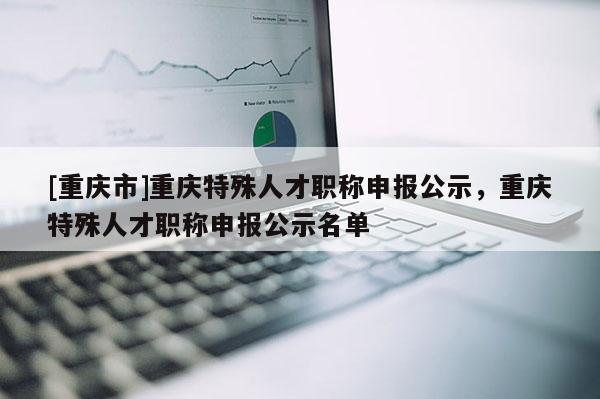 [重慶市]重慶特殊人才職稱申報公示，重慶特殊人才職稱申報公示名單