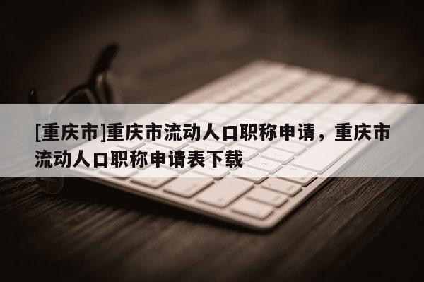 [重慶市]重慶市流動人口職稱申請，重慶市流動人口職稱申請表下載