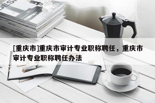 [重慶市]重慶市審計專業(yè)職稱聘任，重慶市審計專業(yè)職稱聘任辦法