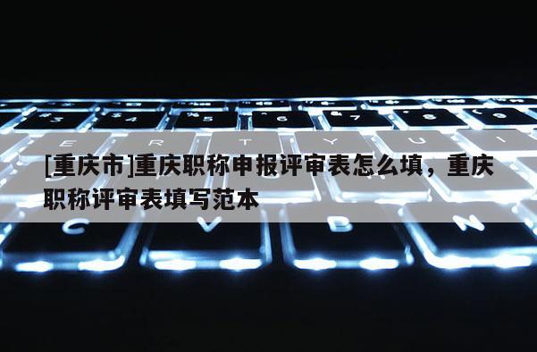 [重慶市]重慶職稱申報評審表怎么填，重慶職稱評審表填寫范本