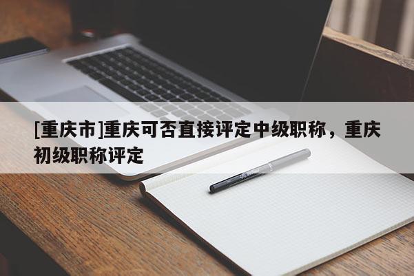 [重慶市]重慶可否直接評(píng)定中級(jí)職稱，重慶初級(jí)職稱評(píng)定