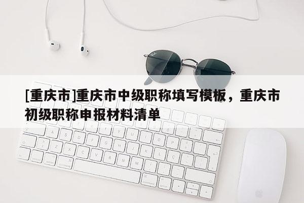 [重慶市]重慶市中級(jí)職稱填寫模板，重慶市初級(jí)職稱申報(bào)材料清單