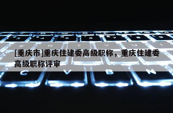 [重慶市]重慶住建委高級職稱，重慶住建委高級職稱評審