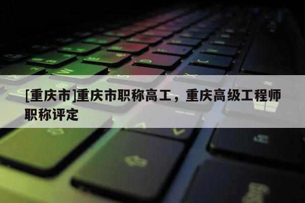 [重慶市]重慶市職稱高工，重慶高級工程師職稱評定