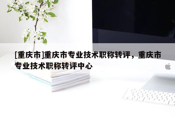 [重慶市]重慶市專業(yè)技術(shù)職稱轉(zhuǎn)評(píng)，重慶市專業(yè)技術(shù)職稱轉(zhuǎn)評(píng)中心