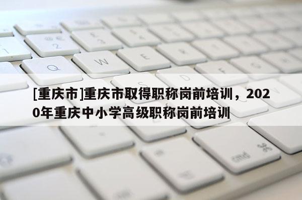 [重慶市]重慶市取得職稱崗前培訓(xùn)，2020年重慶中小學(xué)高級職稱崗前培訓(xùn)