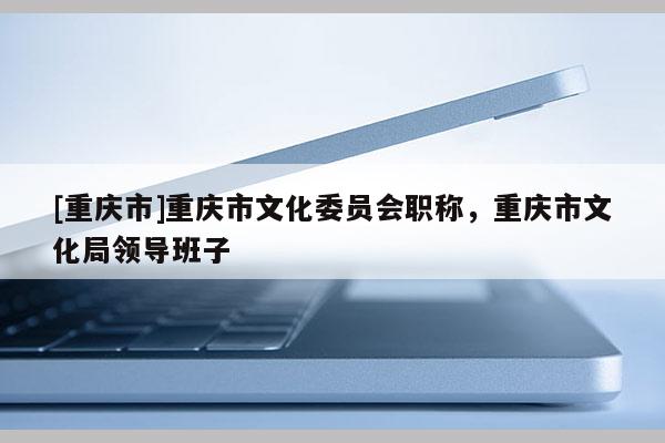 [重慶市]重慶市文化委員會(huì)職稱，重慶市文化局領(lǐng)導(dǎo)班子