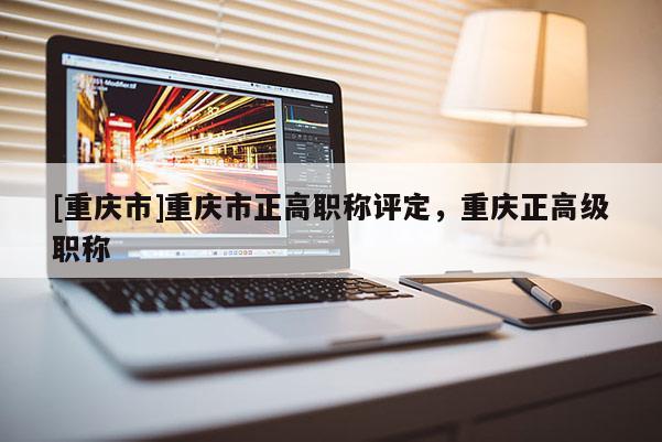[重慶市]重慶市正高職稱評(píng)定，重慶正高級(jí)職稱