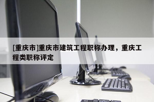 [重慶市]重慶市建筑工程職稱辦理，重慶工程類職稱評(píng)定