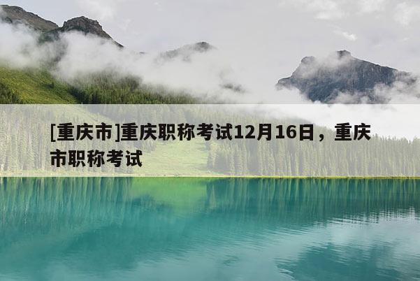 [重慶市]重慶職稱考試12月16日，重慶市職稱考試