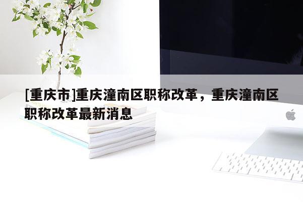 [重慶市]重慶潼南區(qū)職稱(chēng)改革，重慶潼南區(qū)職稱(chēng)改革最新消息