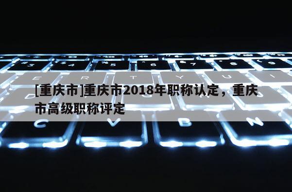 [重慶市]重慶市2018年職稱(chēng)認(rèn)定，重慶市高級(jí)職稱(chēng)評(píng)定