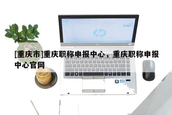 [重慶市]重慶職稱申報(bào)中心，重慶職稱申報(bào)中心官網(wǎng)