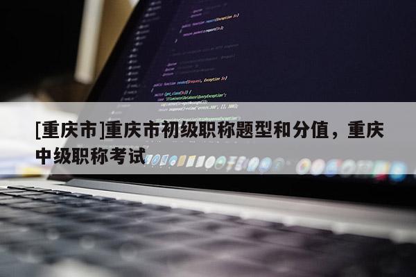 [重慶市]重慶市初級職稱題型和分值，重慶中級職稱考試