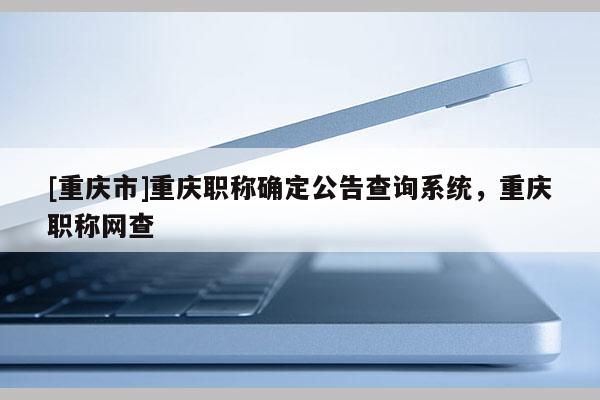 [重慶市]重慶職稱確定公告查詢系統(tǒng)，重慶職稱網(wǎng)查