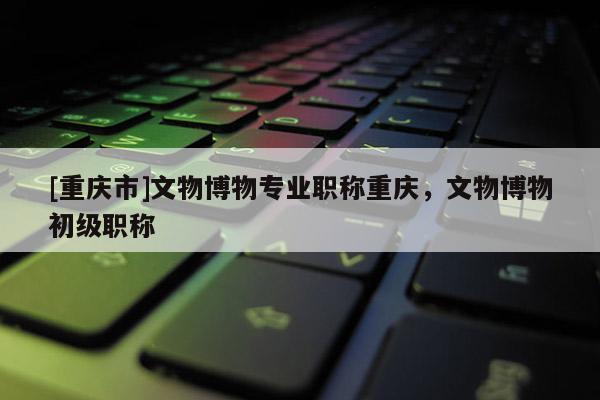 [重慶市]文物博物專業(yè)職稱重慶，文物博物初級(jí)職稱