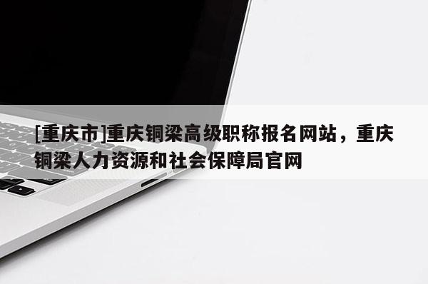 [重慶市]重慶銅梁高級(jí)職稱報(bào)名網(wǎng)站，重慶銅梁人力資源和社會(huì)保障局官網(wǎng)