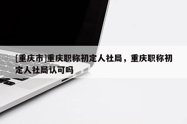 [重慶市]重慶職稱初定人社局，重慶職稱初定人社局認可嗎