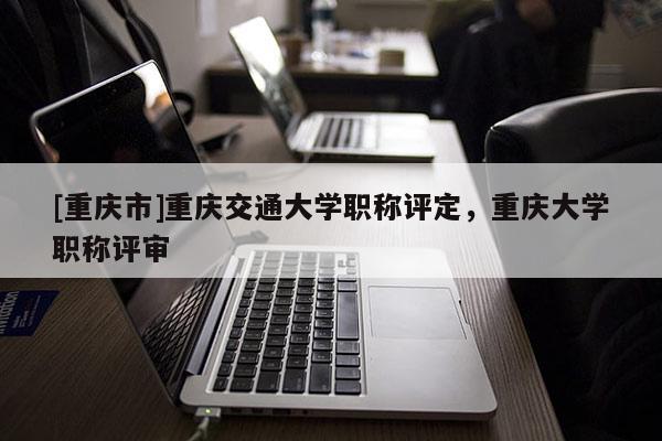 [重慶市]重慶交通大學(xué)職稱評(píng)定，重慶大學(xué)職稱評(píng)審