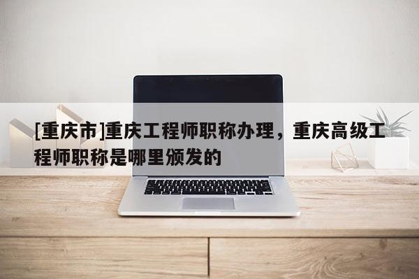 [重慶市]重慶工程師職稱辦理，重慶高級工程師職稱是哪里頒發(fā)的