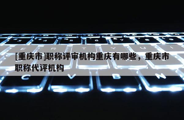 [重慶市]職稱評審機(jī)構(gòu)重慶有哪些，重慶市職稱代評機(jī)構(gòu)