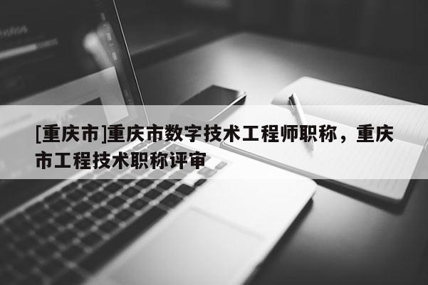 [重慶市]重慶市數(shù)字技術(shù)工程師職稱，重慶市工程技術(shù)職稱評審