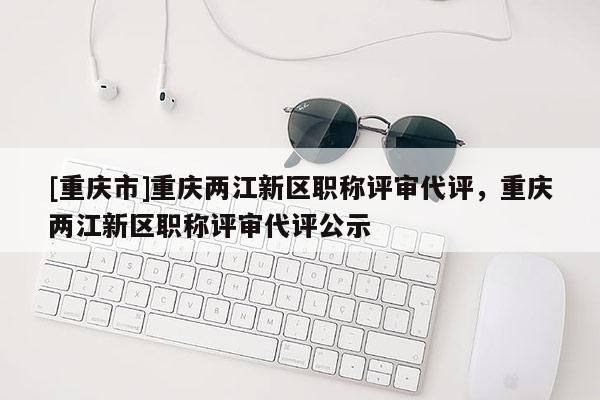 [重慶市]重慶兩江新區(qū)職稱評(píng)審代評(píng)，重慶兩江新區(qū)職稱評(píng)審代評(píng)公示