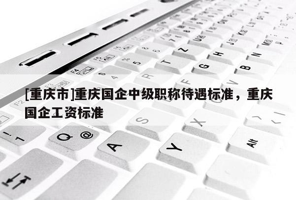 [重慶市]重慶國企中級職稱待遇標(biāo)準(zhǔn)，重慶國企工資標(biāo)準(zhǔn)