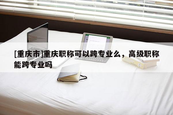 [重慶市]重慶職稱可以跨專業(yè)么，高級職稱能跨專業(yè)嗎