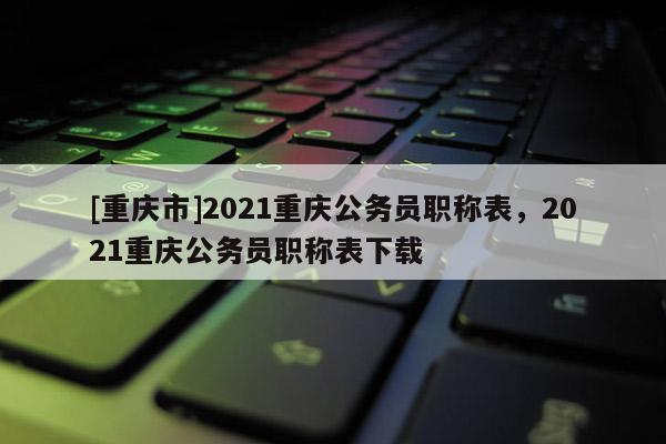 [重慶市]2021重慶公務(wù)員職稱表，2021重慶公務(wù)員職稱表下載