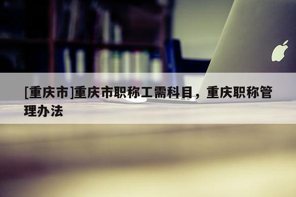 [重慶市]重慶市職稱(chēng)工需科目，重慶職稱(chēng)管理辦法