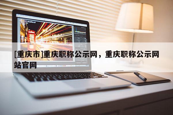 [重慶市]重慶職稱(chēng)公示網(wǎng)，重慶職稱(chēng)公示網(wǎng)站官網(wǎng)