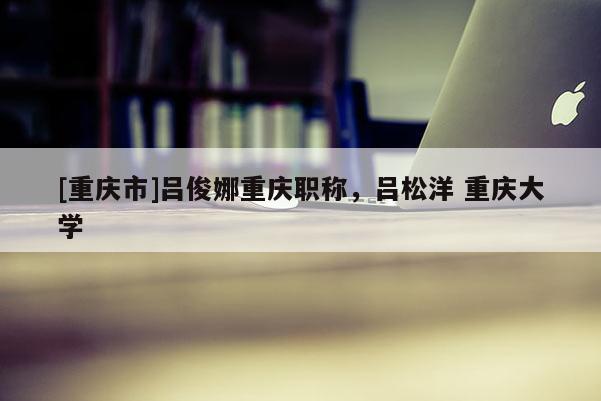[重慶市]呂俊娜重慶職稱，呂松洋 重慶大學