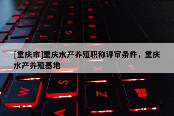 [重慶市]重慶水產養(yǎng)殖職稱評審條件，重慶水產養(yǎng)殖基地