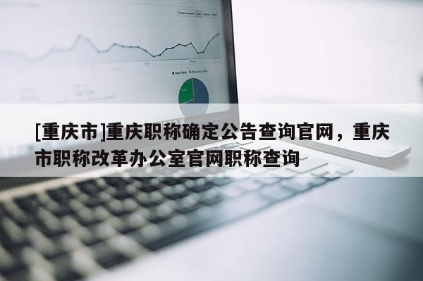 [重慶市]重慶職稱(chēng)確定公告查詢官網(wǎng)，重慶市職稱(chēng)改革辦公室官網(wǎng)職稱(chēng)查詢