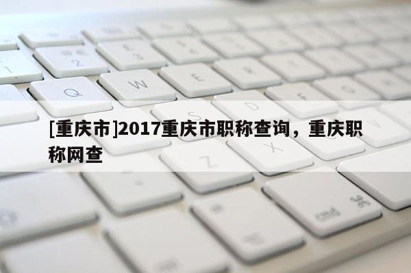 [重慶市]2017重慶市職稱查詢，重慶職稱網(wǎng)查
