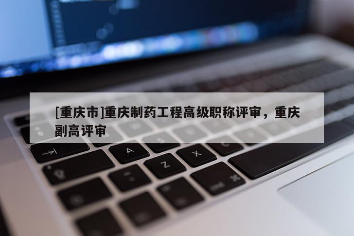 [重慶市]重慶制藥工程高級(jí)職稱(chēng)評(píng)審，重慶副高評(píng)審