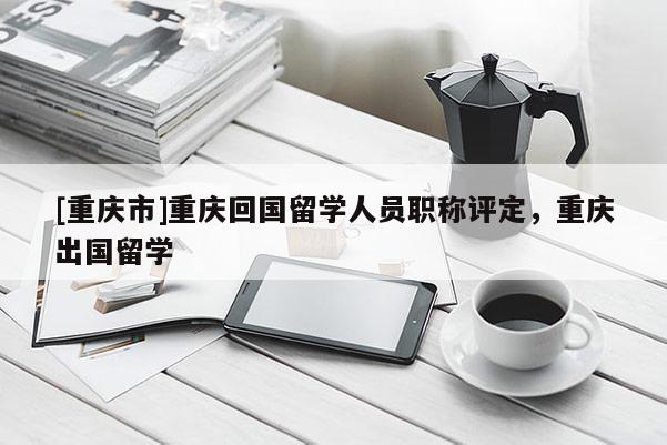 [重慶市]重慶回國(guó)留學(xué)人員職稱評(píng)定，重慶出國(guó)留學(xué)